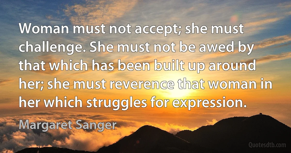 Woman must not accept; she must challenge. She must not be awed by that which has been built up around her; she must reverence that woman in her which struggles for expression. (Margaret Sanger)