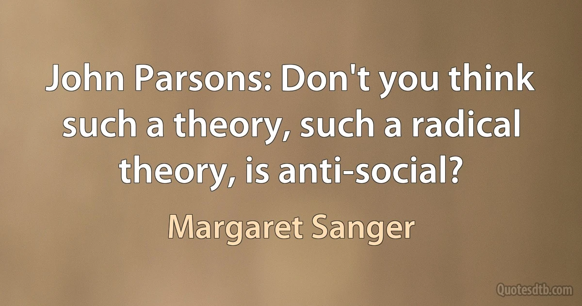 John Parsons: Don't you think such a theory, such a radical theory, is anti-social? (Margaret Sanger)