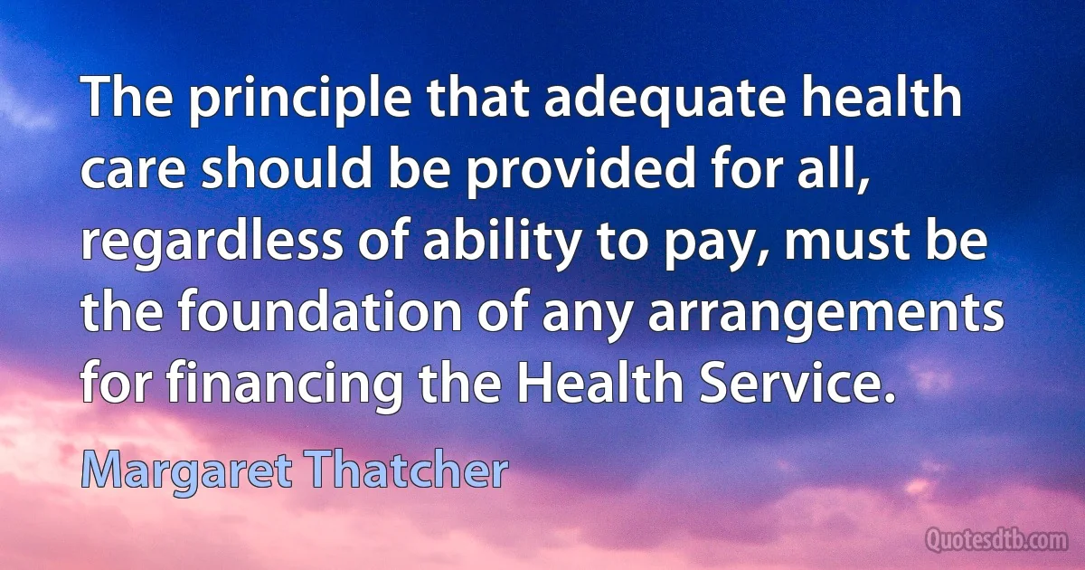 The principle that adequate health care should be provided for all, regardless of ability to pay, must be the foundation of any arrangements for financing the Health Service. (Margaret Thatcher)