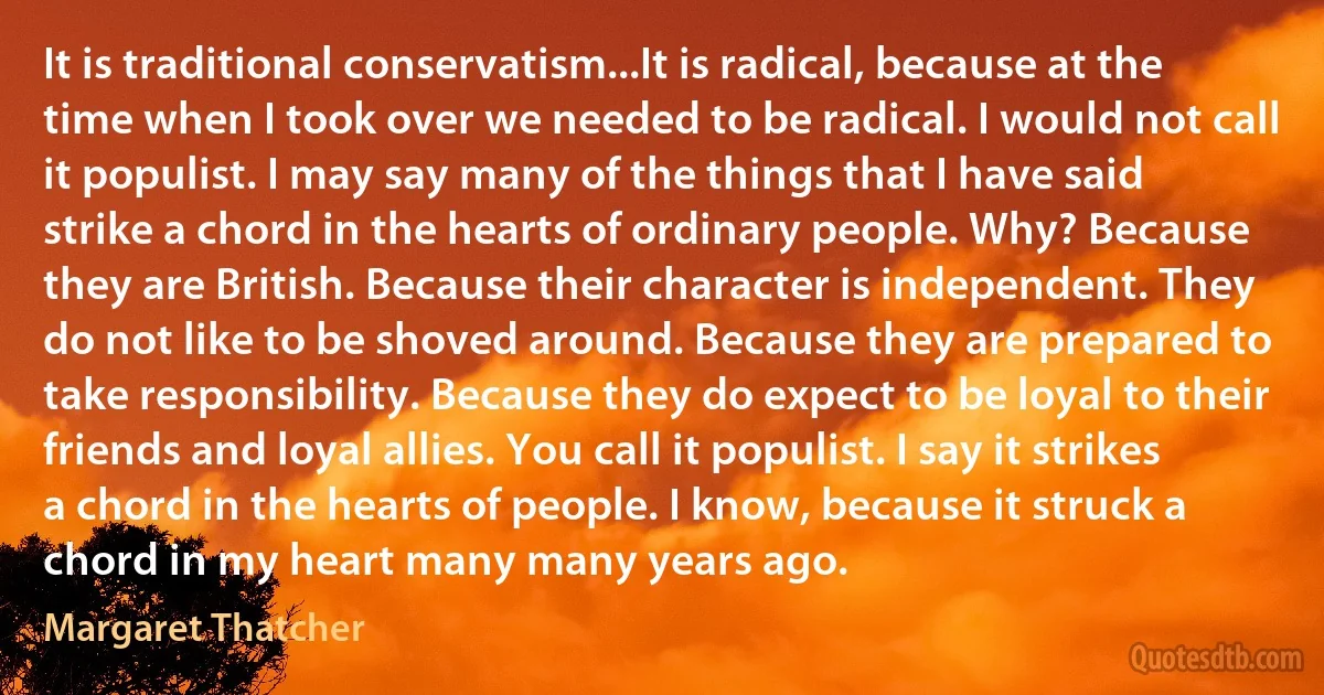 It is traditional conservatism...It is radical, because at the time when I took over we needed to be radical. I would not call it populist. I may say many of the things that I have said strike a chord in the hearts of ordinary people. Why? Because they are British. Because their character is independent. They do not like to be shoved around. Because they are prepared to take responsibility. Because they do expect to be loyal to their friends and loyal allies. You call it populist. I say it strikes a chord in the hearts of people. I know, because it struck a chord in my heart many many years ago. (Margaret Thatcher)