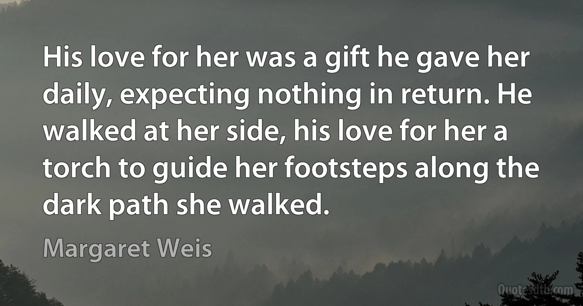 His love for her was a gift he gave her daily, expecting nothing in return. He walked at her side, his love for her a torch to guide her footsteps along the dark path she walked. (Margaret Weis)