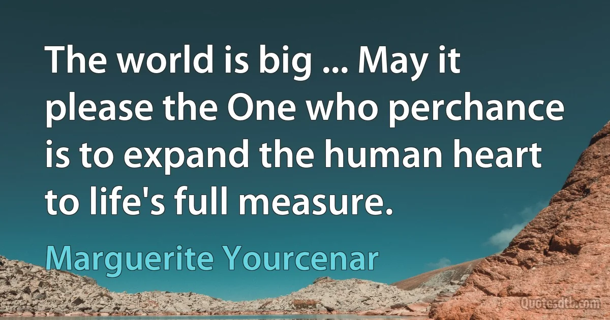 The world is big ... May it please the One who perchance is to expand the human heart to life's full measure. (Marguerite Yourcenar)