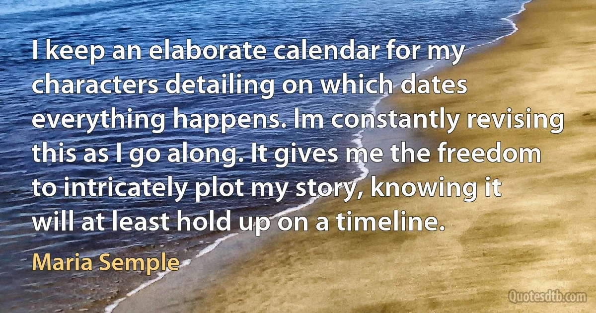 I keep an elaborate calendar for my characters detailing on which dates everything happens. Im constantly revising this as I go along. It gives me the freedom to intricately plot my story, knowing it will at least hold up on a timeline. (Maria Semple)