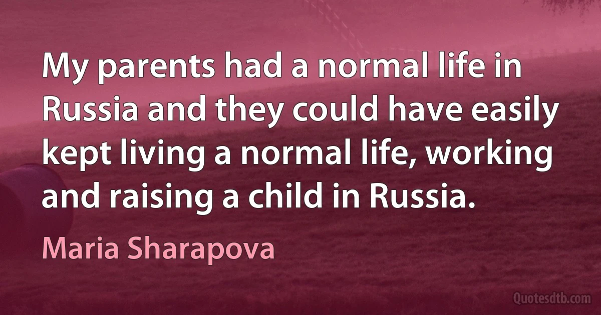 My parents had a normal life in Russia and they could have easily kept living a normal life, working and raising a child in Russia. (Maria Sharapova)