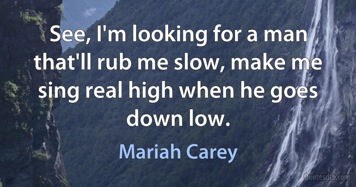 See, I'm looking for a man that'll rub me slow, make me sing real high when he goes down low. (Mariah Carey)