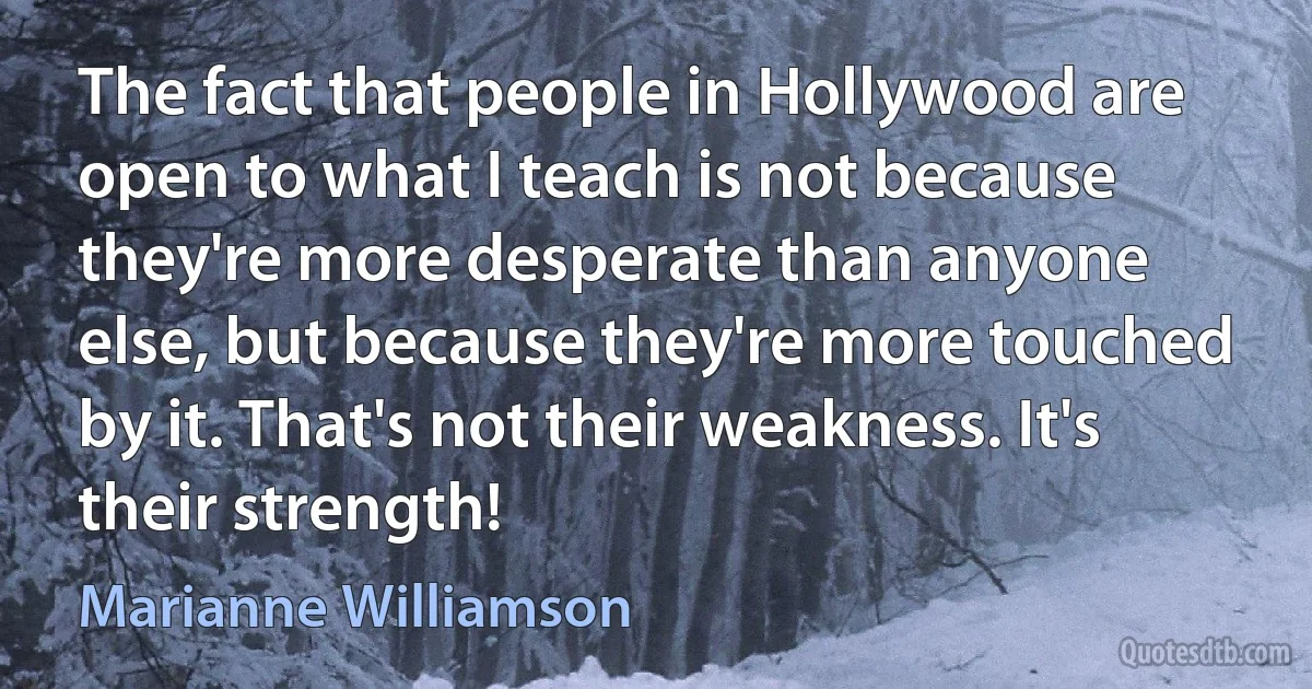 The fact that people in Hollywood are open to what I teach is not because they're more desperate than anyone else, but because they're more touched by it. That's not their weakness. It's their strength! (Marianne Williamson)