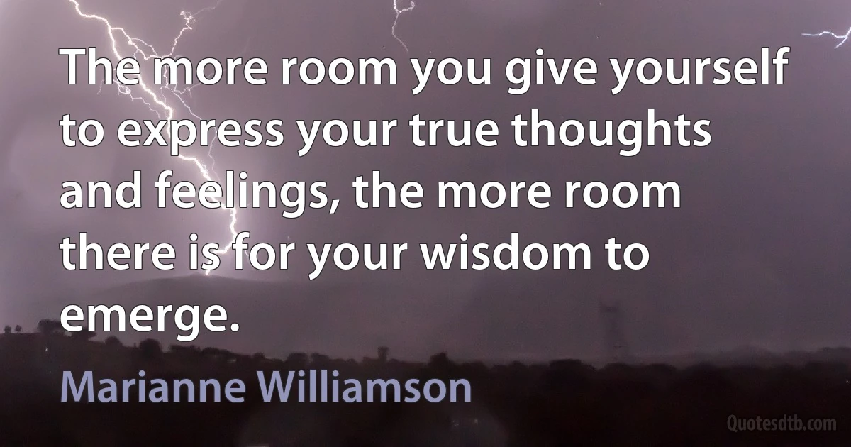 The more room you give yourself to express your true thoughts and feelings, the more room there is for your wisdom to emerge. (Marianne Williamson)