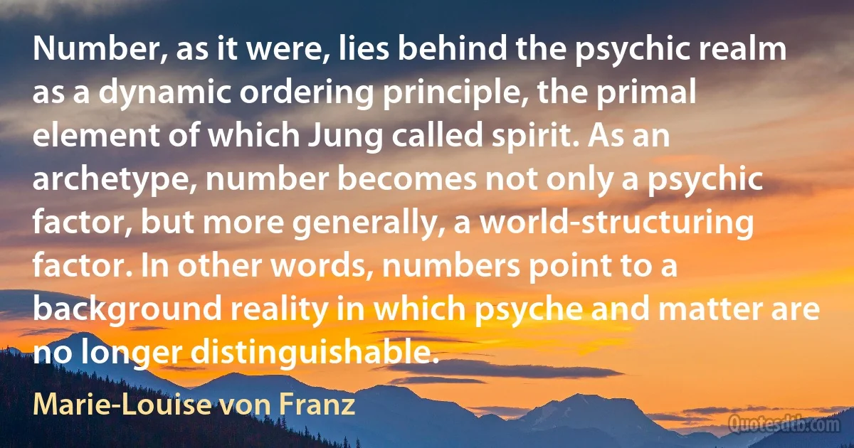 Number, as it were, lies behind the psychic realm as a dynamic ordering principle, the primal element of which Jung called spirit. As an archetype, number becomes not only a psychic factor, but more generally, a world-structuring factor. In other words, numbers point to a background reality in which psyche and matter are no longer distinguishable. (Marie-Louise von Franz)