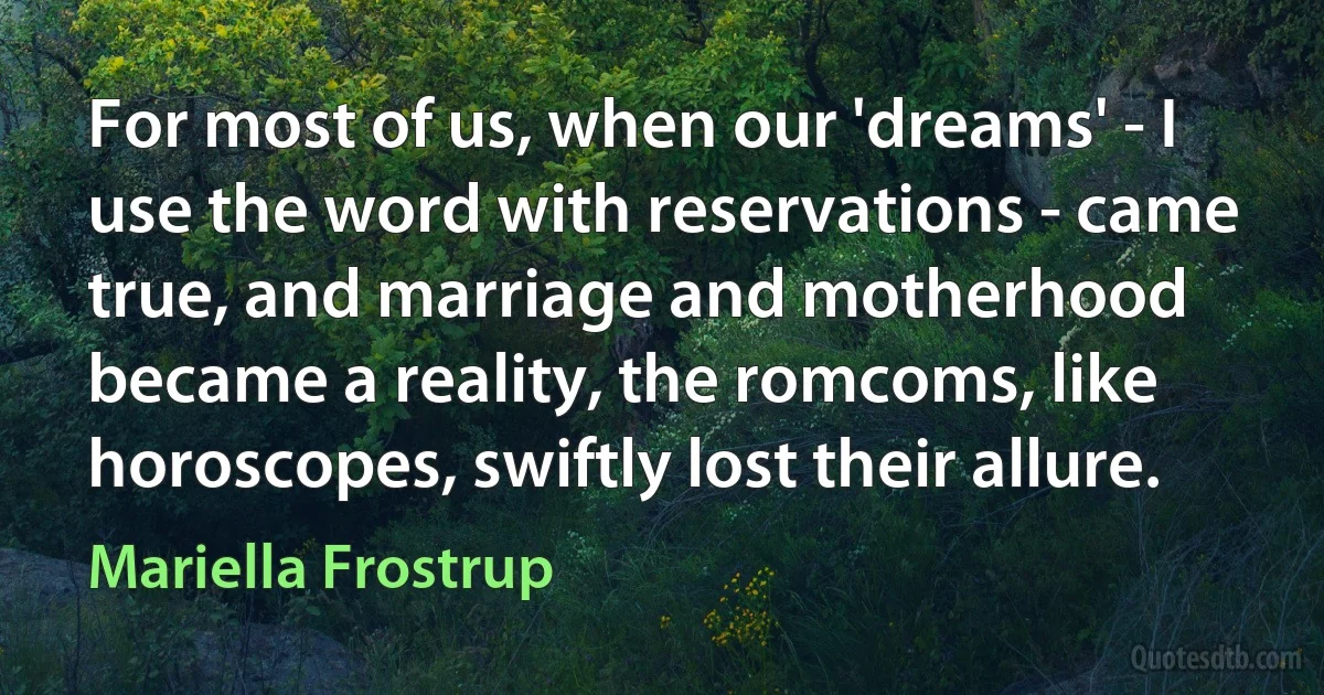 For most of us, when our 'dreams' - I use the word with reservations - came true, and marriage and motherhood became a reality, the romcoms, like horoscopes, swiftly lost their allure. (Mariella Frostrup)