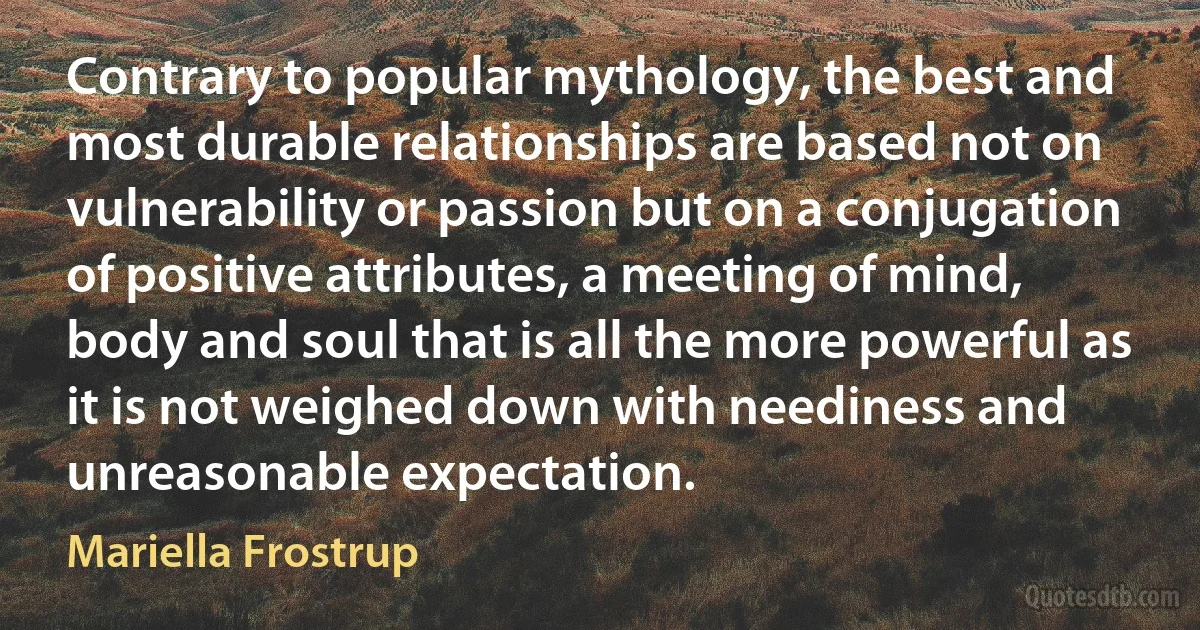 Contrary to popular mythology, the best and most durable relationships are based not on vulnerability or passion but on a conjugation of positive attributes, a meeting of mind, body and soul that is all the more powerful as it is not weighed down with neediness and unreasonable expectation. (Mariella Frostrup)