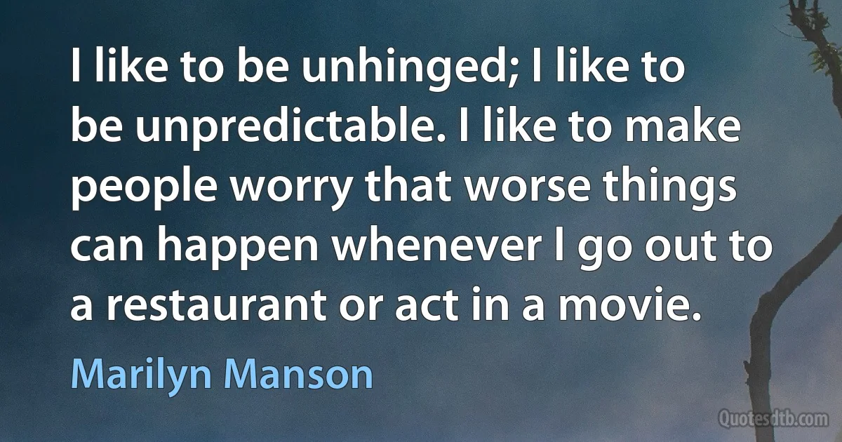 I like to be unhinged; I like to be unpredictable. I like to make people worry that worse things can happen whenever I go out to a restaurant or act in a movie. (Marilyn Manson)