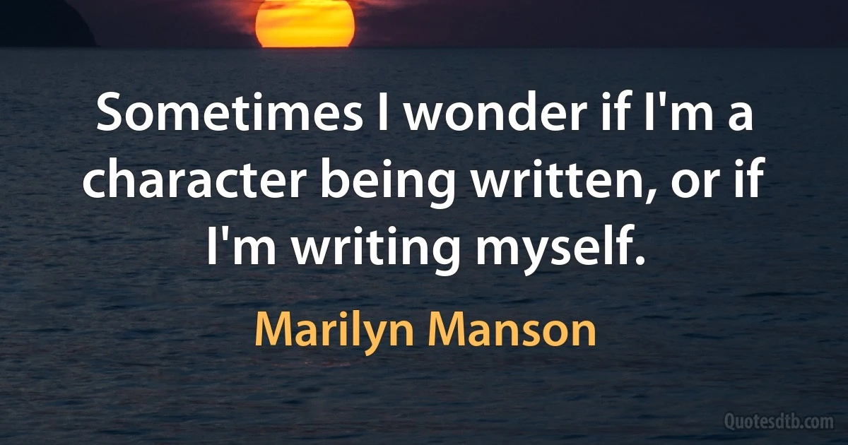 Sometimes I wonder if I'm a character being written, or if I'm writing myself. (Marilyn Manson)