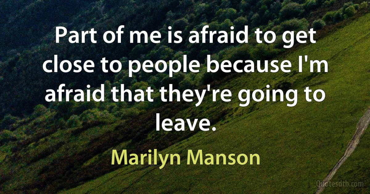 Part of me is afraid to get close to people because I'm afraid that they're going to leave. (Marilyn Manson)