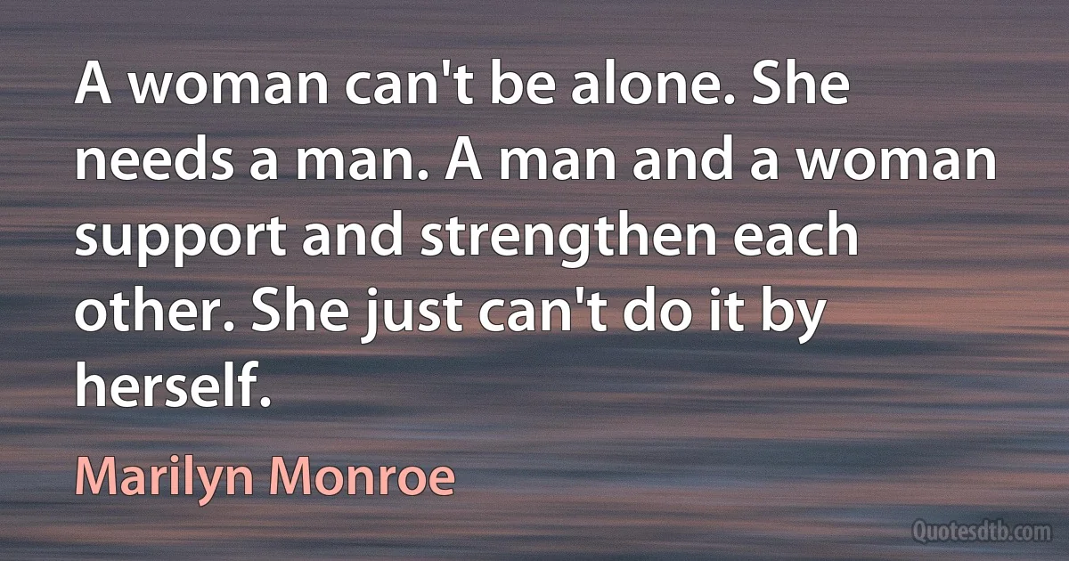 A woman can't be alone. She needs a man. A man and a woman support and strengthen each other. She just can't do it by herself. (Marilyn Monroe)