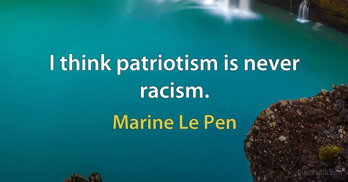 I think patriotism is never racism. (Marine Le Pen)