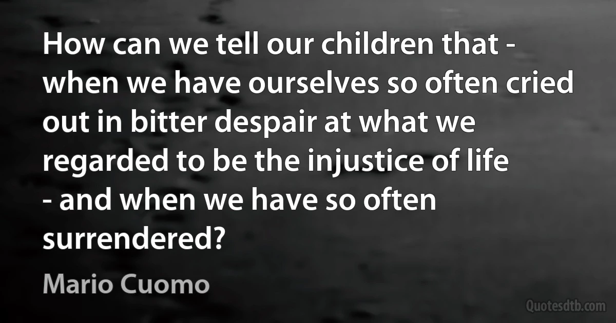 How can we tell our children that - when we have ourselves so often cried out in bitter despair at what we regarded to be the injustice of life - and when we have so often surrendered? (Mario Cuomo)