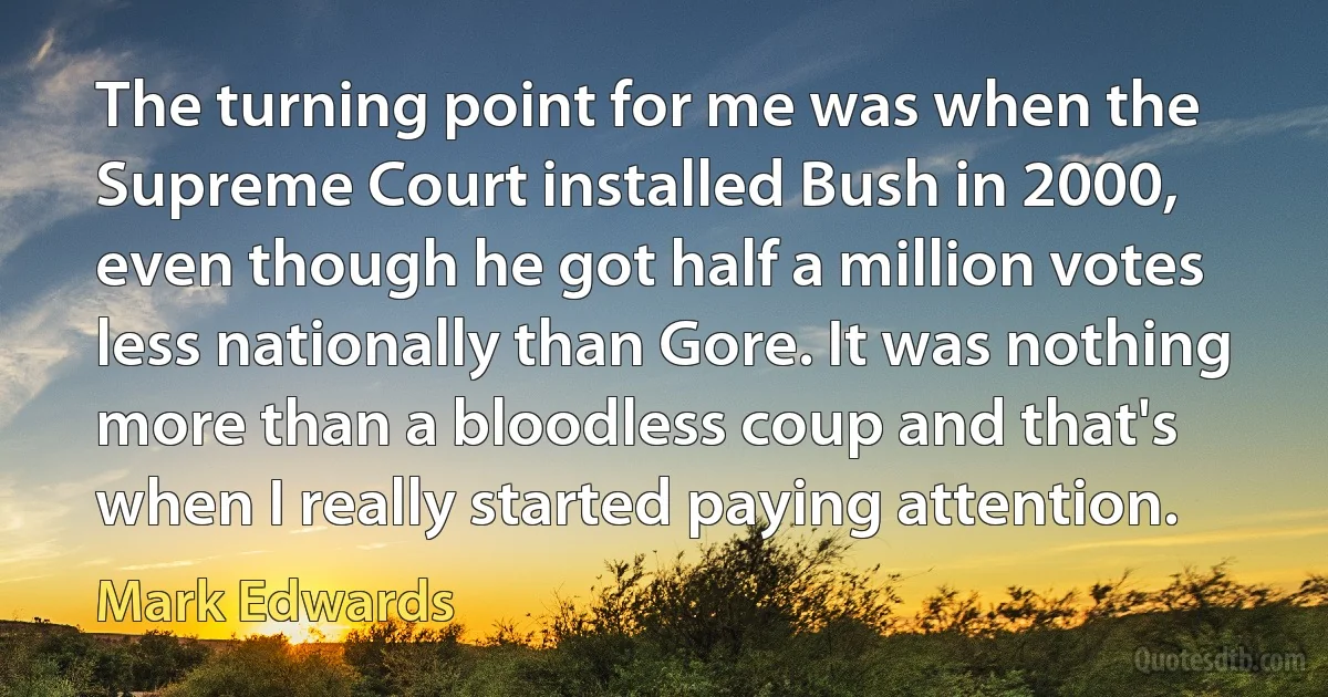 The turning point for me was when the Supreme Court installed Bush in 2000, even though he got half a million votes less nationally than Gore. It was nothing more than a bloodless coup and that's when I really started paying attention. (Mark Edwards)