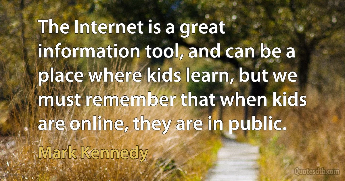 The Internet is a great information tool, and can be a place where kids learn, but we must remember that when kids are online, they are in public. (Mark Kennedy)