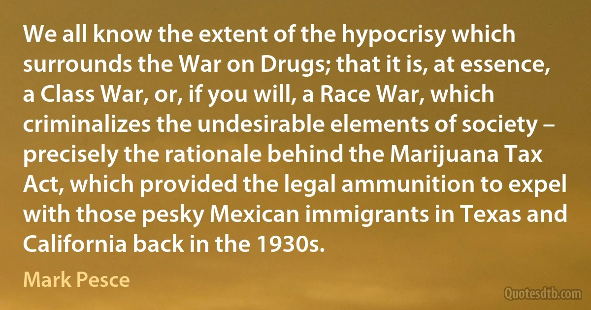 We all know the extent of the hypocrisy which surrounds the War on Drugs; that it is, at essence, a Class War, or, if you will, a Race War, which criminalizes the undesirable elements of society – precisely the rationale behind the Marijuana Tax Act, which provided the legal ammunition to expel with those pesky Mexican immigrants in Texas and California back in the 1930s. (Mark Pesce)