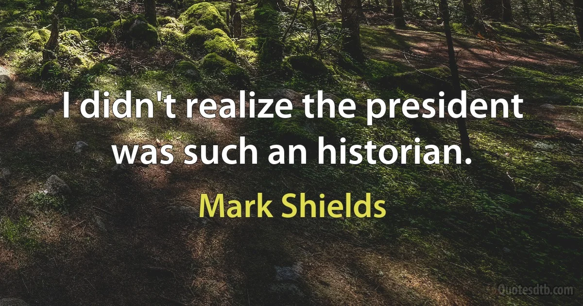 I didn't realize the president was such an historian. (Mark Shields)