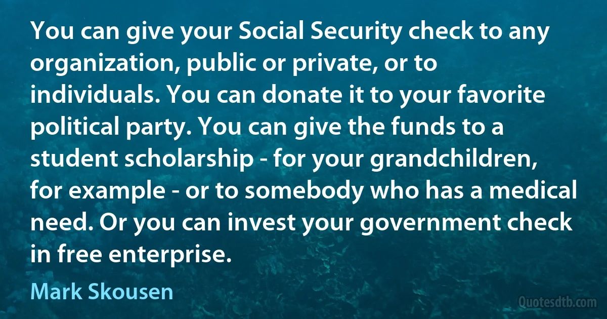 You can give your Social Security check to any organization, public or private, or to individuals. You can donate it to your favorite political party. You can give the funds to a student scholarship - for your grandchildren, for example - or to somebody who has a medical need. Or you can invest your government check in free enterprise. (Mark Skousen)