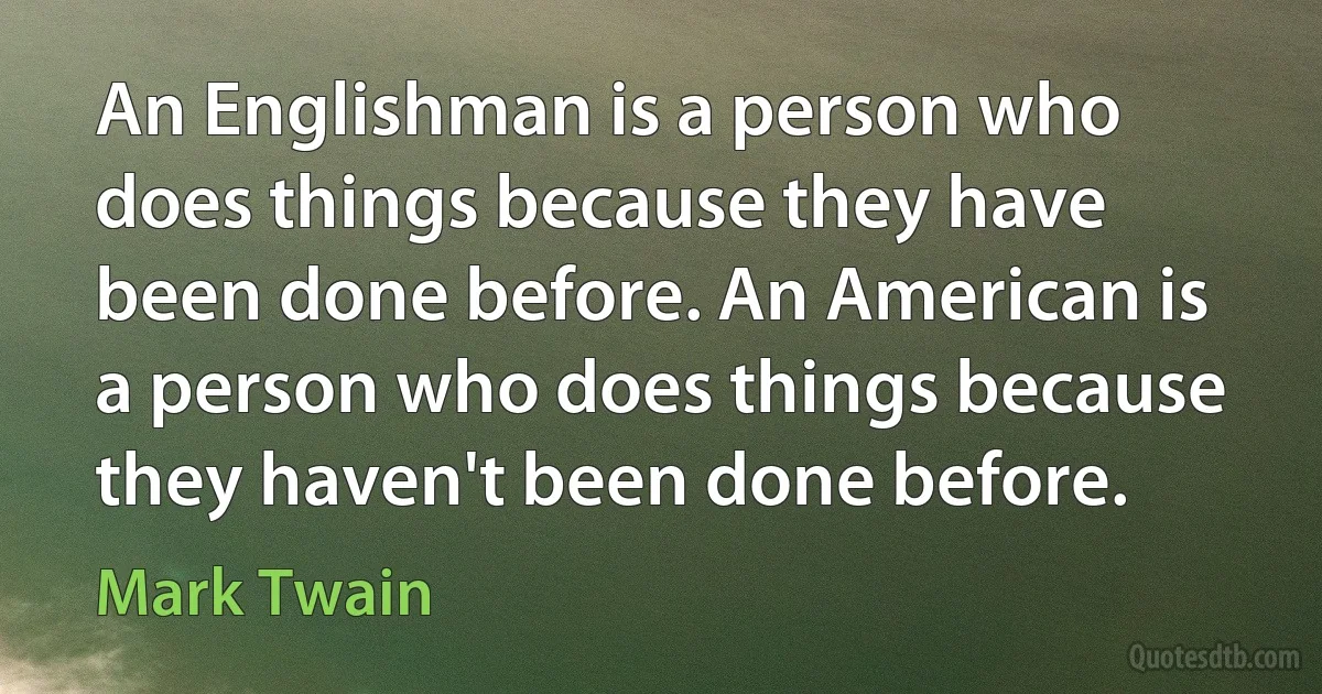 An Englishman is a person who does things because they have been done before. An American is a person who does things because they haven't been done before. (Mark Twain)