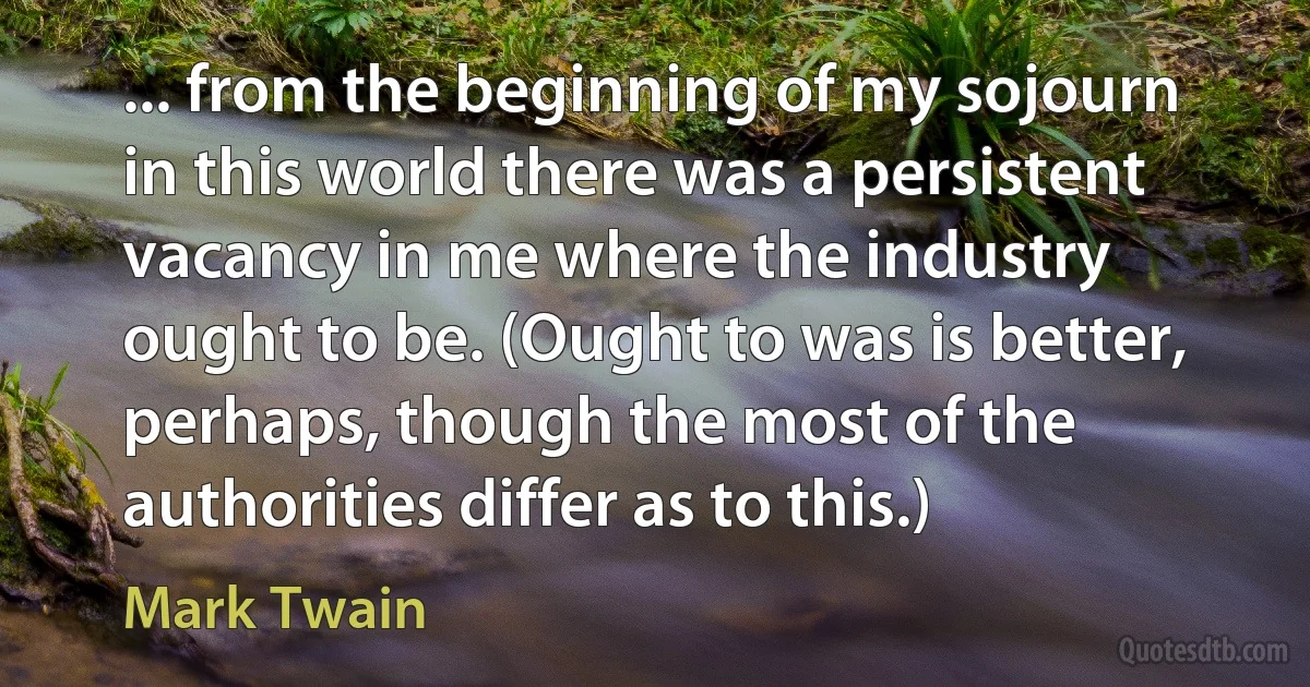 ... from the beginning of my sojourn in this world there was a persistent vacancy in me where the industry ought to be. (Ought to was is better, perhaps, though the most of the authorities differ as to this.) (Mark Twain)