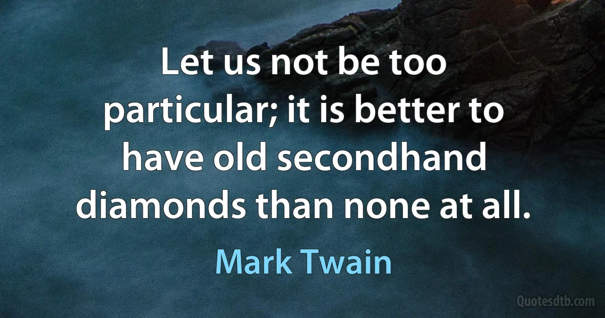 Let us not be too particular; it is better to have old secondhand diamonds than none at all. (Mark Twain)