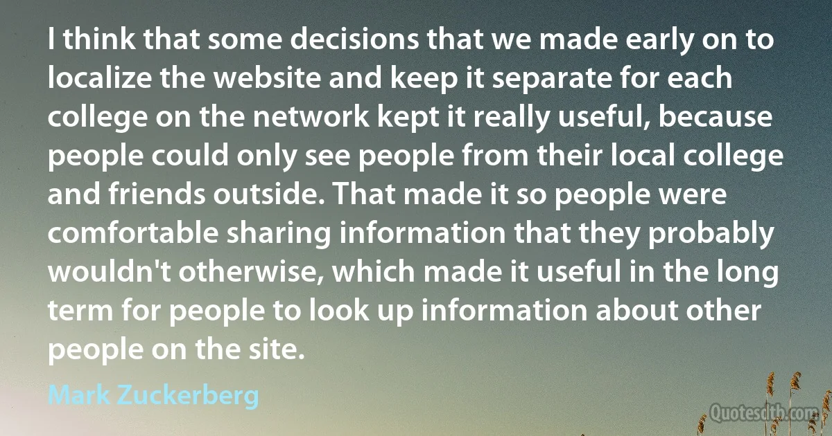 I think that some decisions that we made early on to localize the website and keep it separate for each college on the network kept it really useful, because people could only see people from their local college and friends outside. That made it so people were comfortable sharing information that they probably wouldn't otherwise, which made it useful in the long term for people to look up information about other people on the site. (Mark Zuckerberg)