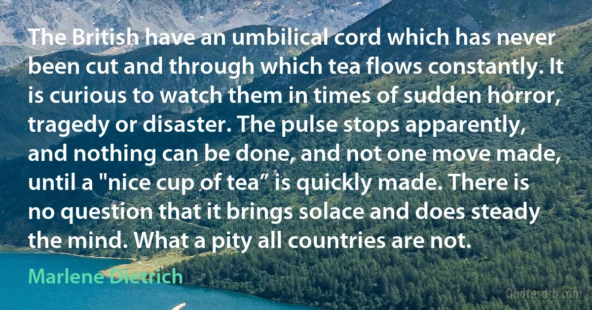 The British have an umbilical cord which has never been cut and through which tea flows constantly. It is curious to watch them in times of sudden horror, tragedy or disaster. The pulse stops apparently, and nothing can be done, and not one move made, until a "nice cup of tea” is quickly made. There is no question that it brings solace and does steady the mind. What a pity all countries are not. (Marlene Dietrich)