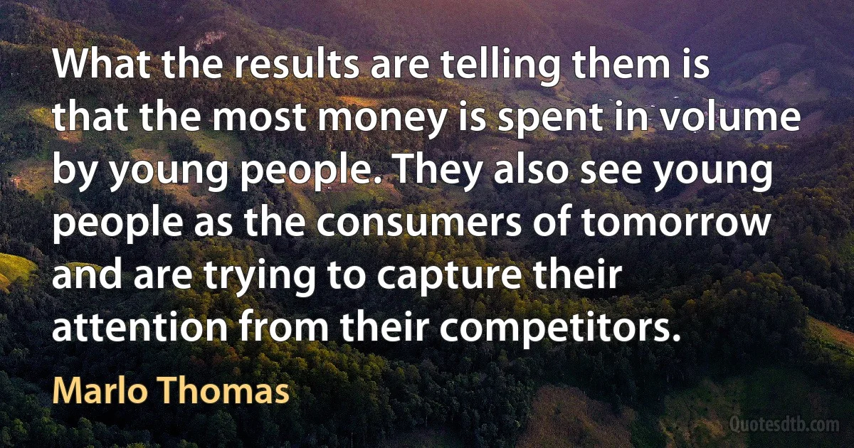 What the results are telling them is that the most money is spent in volume by young people. They also see young people as the consumers of tomorrow and are trying to capture their attention from their competitors. (Marlo Thomas)