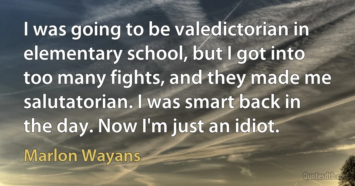 I was going to be valedictorian in elementary school, but I got into too many fights, and they made me salutatorian. I was smart back in the day. Now I'm just an idiot. (Marlon Wayans)