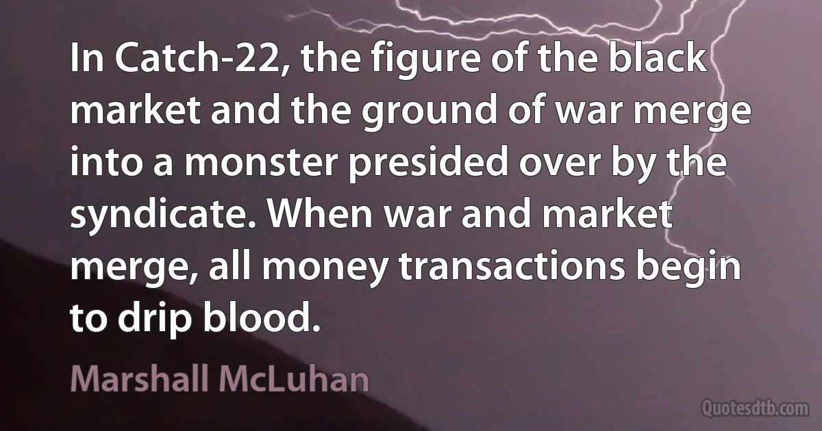 In Catch-22, the figure of the black market and the ground of war merge into a monster presided over by the syndicate. When war and market merge, all money transactions begin to drip blood. (Marshall McLuhan)