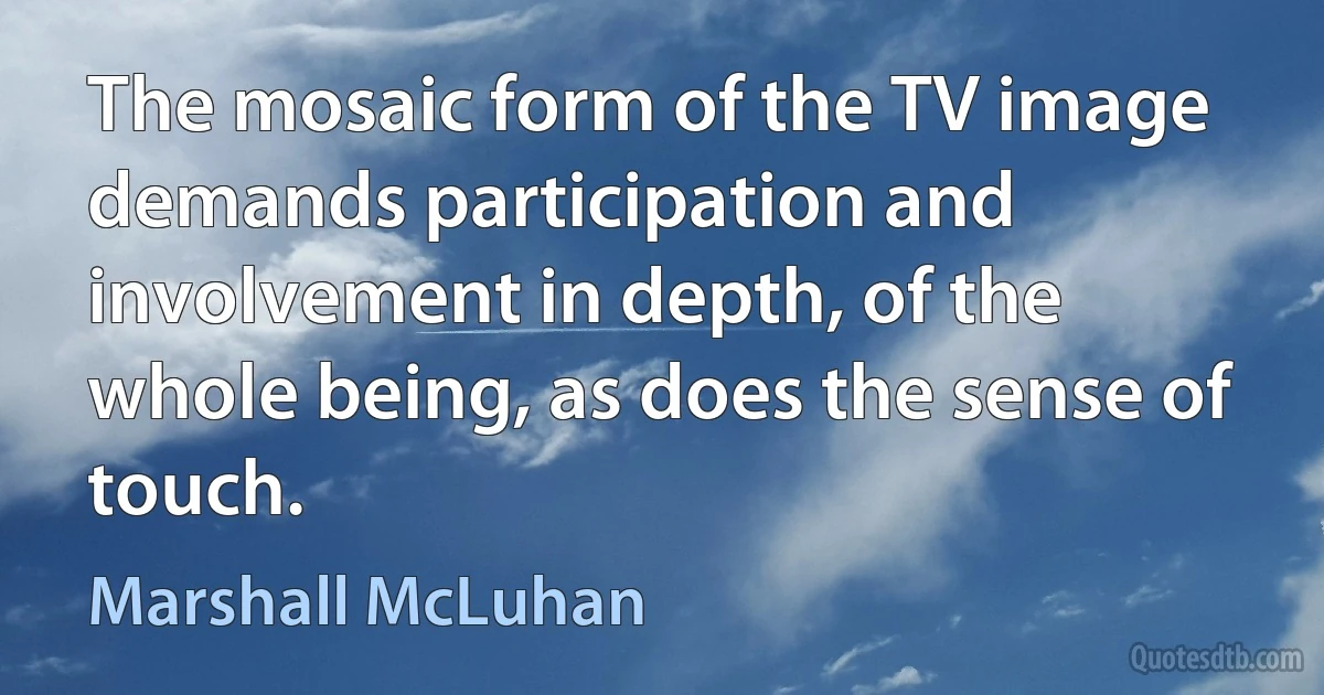 The mosaic form of the TV image demands participation and involvement in depth, of the whole being, as does the sense of touch. (Marshall McLuhan)