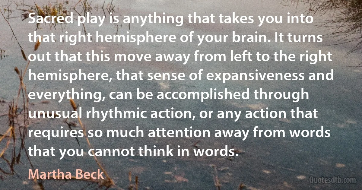 Sacred play is anything that takes you into that right hemisphere of your brain. It turns out that this move away from left to the right hemisphere, that sense of expansiveness and everything, can be accomplished through unusual rhythmic action, or any action that requires so much attention away from words that you cannot think in words. (Martha Beck)