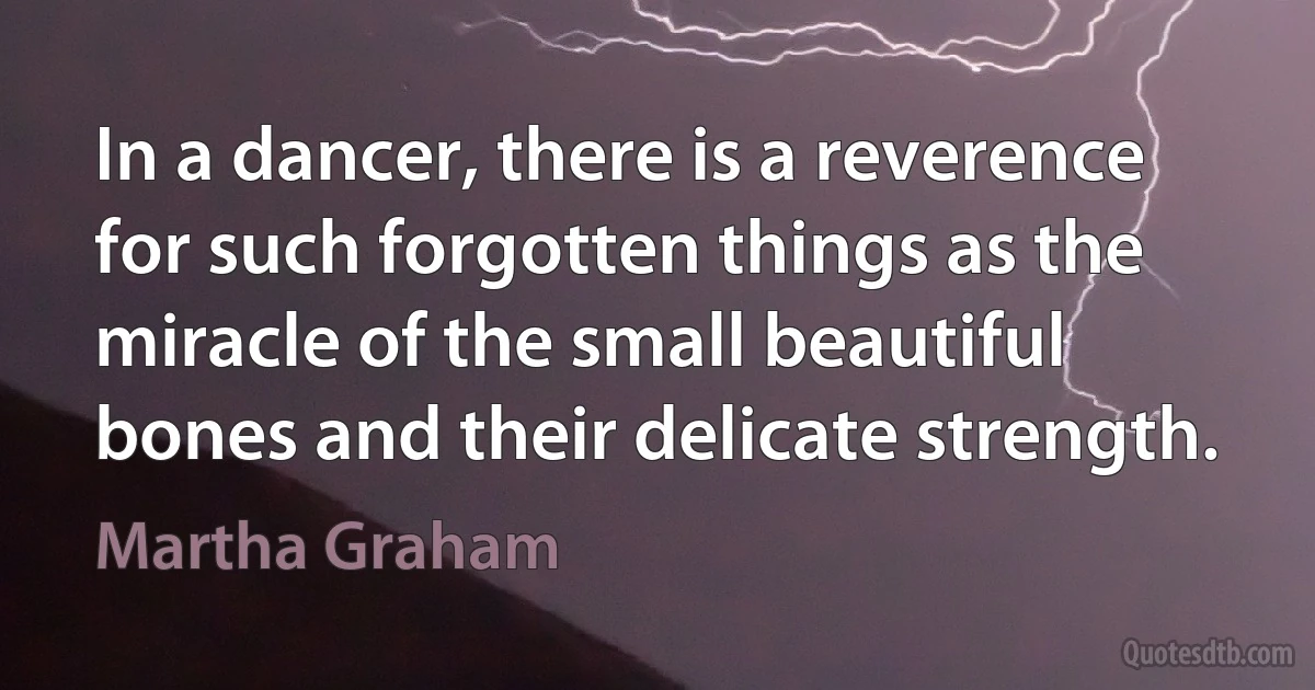 In a dancer, there is a reverence for such forgotten things as the miracle of the small beautiful bones and their delicate strength. (Martha Graham)