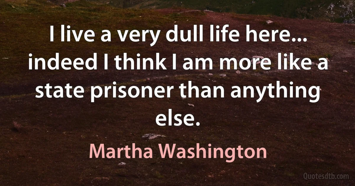 I live a very dull life here... indeed I think I am more like a state prisoner than anything else. (Martha Washington)