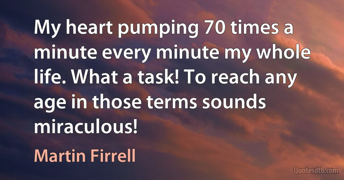 My heart pumping 70 times a minute every minute my whole life. What a task! To reach any age in those terms sounds miraculous! (Martin Firrell)