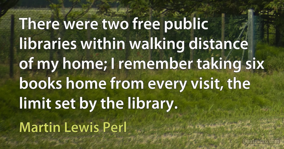 There were two free public libraries within walking distance of my home; I remember taking six books home from every visit, the limit set by the library. (Martin Lewis Perl)