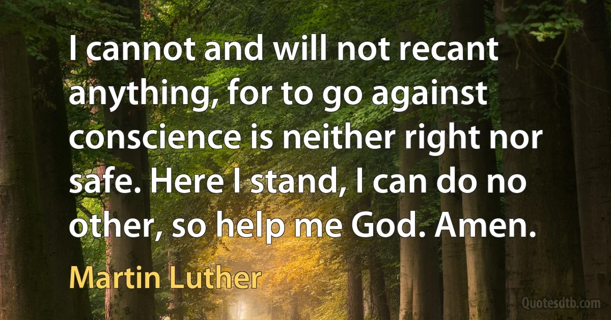 I cannot and will not recant anything, for to go against conscience is neither right nor safe. Here I stand, I can do no other, so help me God. Amen. (Martin Luther)