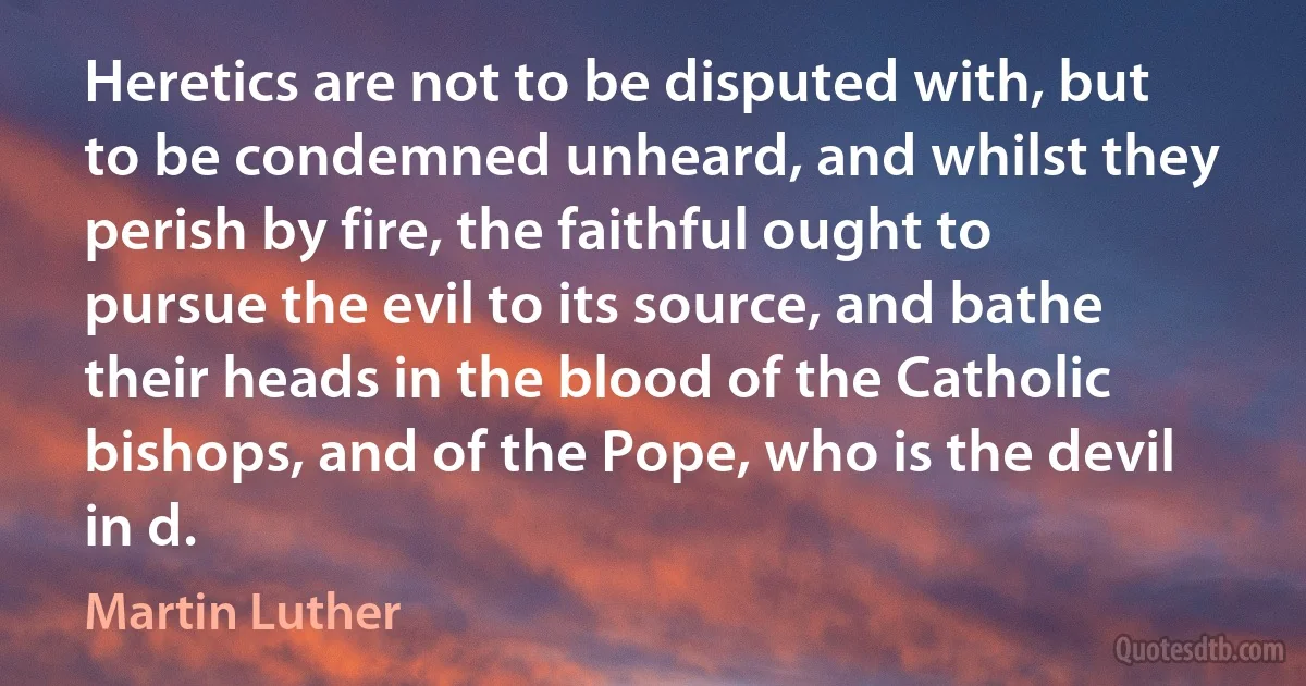 Heretics are not to be disputed with, but to be condemned unheard, and whilst they perish by fire, the faithful ought to pursue the evil to its source, and bathe their heads in the blood of the Catholic bishops, and of the Pope, who is the devil in d. (Martin Luther)