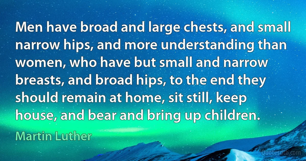 Men have broad and large chests, and small narrow hips, and more understanding than women, who have but small and narrow breasts, and broad hips, to the end they should remain at home, sit still, keep house, and bear and bring up children. (Martin Luther)