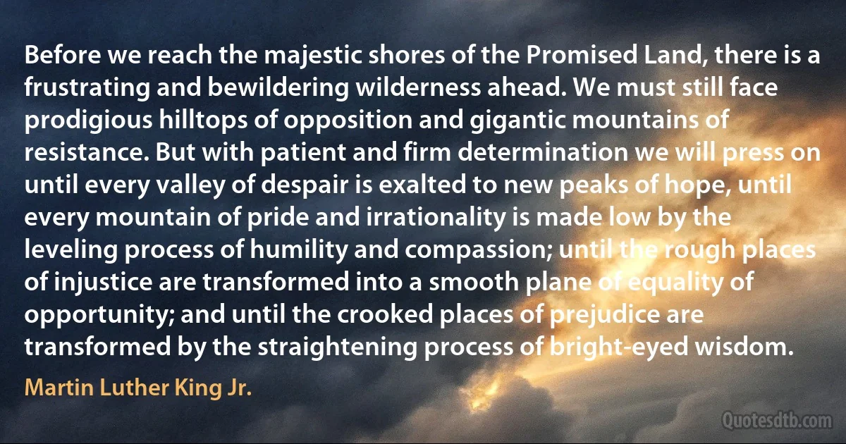 Before we reach the majestic shores of the Promised Land, there is a frustrating and bewildering wilderness ahead. We must still face prodigious hilltops of opposition and gigantic mountains of resistance. But with patient and firm determination we will press on until every valley of despair is exalted to new peaks of hope, until every mountain of pride and irrationality is made low by the leveling process of humility and compassion; until the rough places of injustice are transformed into a smooth plane of equality of opportunity; and until the crooked places of prejudice are transformed by the straightening process of bright-eyed wisdom. (Martin Luther King Jr.)