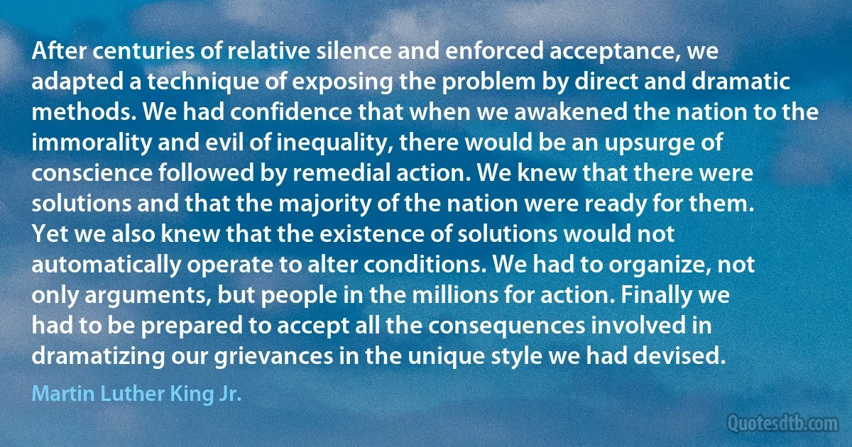 After centuries of relative silence and enforced acceptance, we adapted a technique of exposing the problem by direct and dramatic methods. We had confidence that when we awakened the nation to the immorality and evil of inequality, there would be an upsurge of conscience followed by remedial action. We knew that there were solutions and that the majority of the nation were ready for them. Yet we also knew that the existence of solutions would not automatically operate to alter conditions. We had to organize, not only arguments, but people in the millions for action. Finally we had to be prepared to accept all the consequences involved in dramatizing our grievances in the unique style we had devised. (Martin Luther King Jr.)