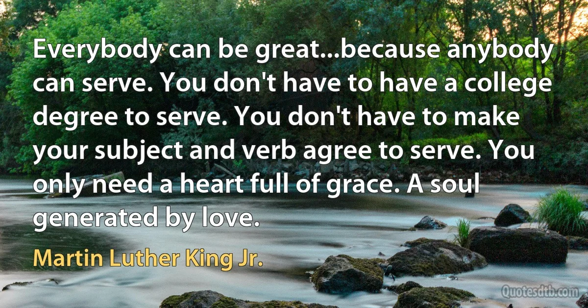 Everybody can be great...because anybody can serve. You don't have to have a college degree to serve. You don't have to make your subject and verb agree to serve. You only need a heart full of grace. A soul generated by love. (Martin Luther King Jr.)