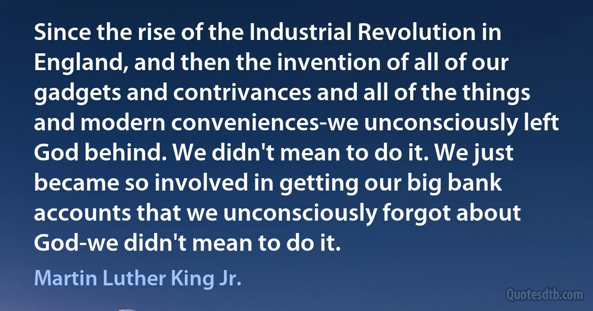 Since the rise of the Industrial Revolution in England, and then the invention of all of our gadgets and contrivances and all of the things and modern conveniences-we unconsciously left God behind. We didn't mean to do it. We just became so involved in getting our big bank accounts that we unconsciously forgot about God-we didn't mean to do it. (Martin Luther King Jr.)