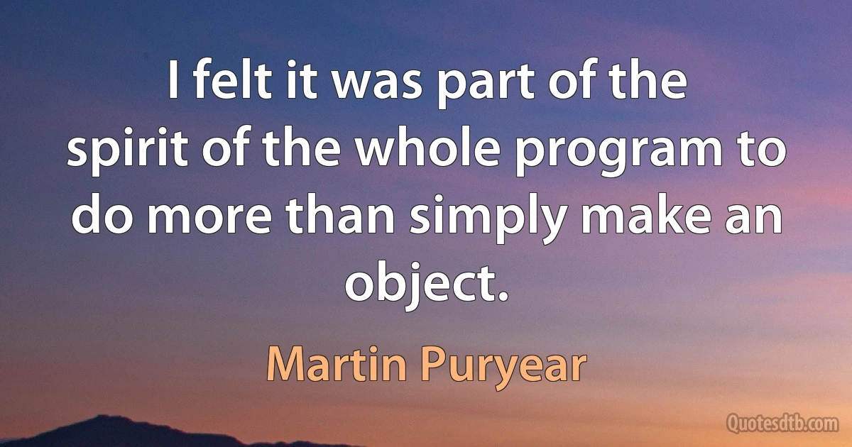 I felt it was part of the spirit of the whole program to do more than simply make an object. (Martin Puryear)