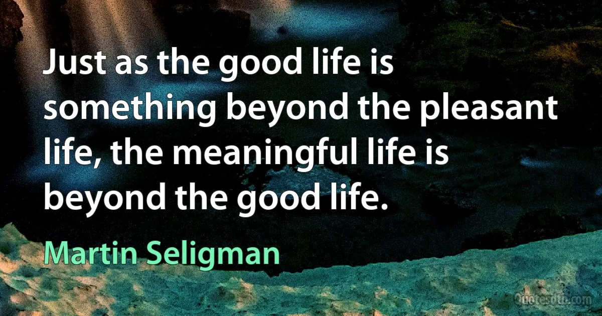 Just as the good life is something beyond the pleasant life, the meaningful life is beyond the good life. (Martin Seligman)