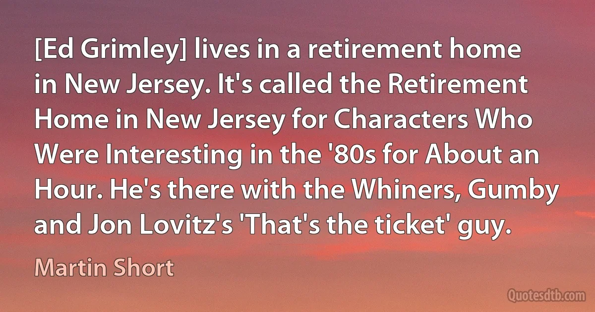 [Ed Grimley] lives in a retirement home in New Jersey. It's called the Retirement Home in New Jersey for Characters Who Were Interesting in the '80s for About an Hour. He's there with the Whiners, Gumby and Jon Lovitz's 'That's the ticket' guy. (Martin Short)