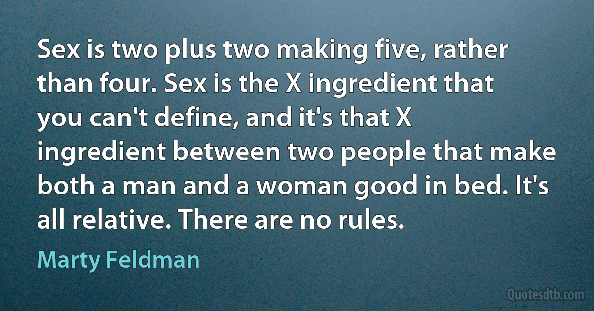 Sex is two plus two making five, rather than four. Sex is the X ingredient that you can't define, and it's that X ingredient between two people that make both a man and a woman good in bed. It's all relative. There are no rules. (Marty Feldman)